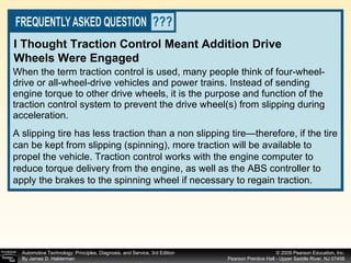 When the term traction control is used, many people think of four-wheel-drive or all-wheel-drive vehicles and power trains. Instead of sending engine torque to other drive wheels, it is the purpose and function of the traction control system to prevent the drive wheel(s) from slipping during acceleration.  I Thought Traction Control Meant Addition Drive Wheels Were Engaged A slipping tire has less traction than a non slipping tire—therefore, if the tire can be kept from slipping (spinning), more traction will be available to propel the vehicle. Traction control works with the engine computer to reduce torque delivery from the engine, as well as the ABS controller to apply the brakes to the spinning wheel if necessary to regain traction. 