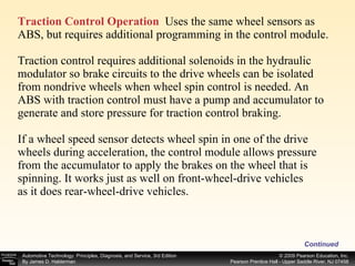 Traction Control Operation   Uses the same wheel sensors as ABS, but requires additional programming in the control module. Traction control requires additional solenoids in the hydraulic modulator so brake circuits to the drive wheels can be isolated from nondrive wheels when wheel spin control is needed. An ABS with traction control must have a pump and accumulator to generate and store pressure for traction control braking. If a wheel speed sensor detects wheel spin in one of the drive wheels during acceleration, the control module allows pressure from the accumulator to apply the brakes on the wheel that is spinning. It works just as well on front-wheel-drive vehicles as it does rear-wheel-drive vehicles. Continued 
