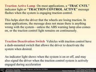 Traction Active Lamp   On most applications, a “ TRAC CNTL ” indicator light or “ TRACTION CONTROL ACTIVE ” message flashes when the system is engaging traction control. This helps alert the driver that the wheels are losing traction. In most applications, the message does not mean there is anything wrong with the system—unless the ABS warning lamp also comes on, or the traction control light remains on continuously. Traction Deactivation Switch   Vehicles with traction control have a dash-mounted switch that allows the driver to deactivate the system when desired. An indicator light shows when the system is on or off, and may also signal the driver when the traction control system is actively engaged during acceleration 