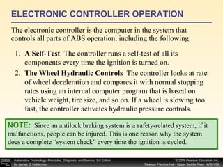 ELECTRONIC CONTROLLER OPERATION The electronic controller is the computer in the system that controls all parts of ABS operation, including the following: 1. A Self - Test  The controller runs a self-test of all its components every time the ignition is turned on. 2. The Wheel Hydraulic Controls  The controller looks at rate of wheel deceleration and compares it with normal stopping rates using an internal computer program that is based on vehicle weight, tire size, and so on. If a wheel is slowing too fast, the controller activates hydraulic pressure controls. NOTE:   Since an antilock braking system is a safety-related system, if it malfunctions, people can be injured. This is one reason why the system does a complete “system check” every time the ignition is cycled. 