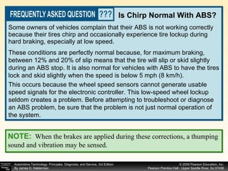Some owners of vehicles complain that their ABS is not working correctly because their tires chirp and occasionally experience tire lockup during hard braking, especially at low speed.  Is Chirp Normal With ABS? These conditions are perfectly normal because, for maximum braking, between 12% and 20% of slip means that the tire will slip or skid slightly during an ABS stop. It is also normal for vehicles with ABS to have the tires lock and skid slightly when the speed is below 5 mph (8 km/h).  This occurs because the wheel speed sensors cannot generate usable speed signals for the electronic controller. This low-speed wheel lockup seldom creates a problem. Before attempting to troubleshoot or diagnose an ABS problem, be sure that the problem is not just normal operation of the system. NOTE:   When the brakes are applied during these corrections, a thumping sound and vibration may be sensed. 