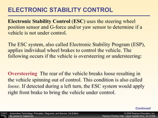 ELECTRONIC STABILITY CONTROL Electronic Stability Control  ( ESC ) uses the steering wheel position sensor and G-force and/or yaw sensor to determine if a vehicle is not under control. The ESC system, also called Electronic Stability Program (ESP), applies individual wheel brakes to control the vehicle. The following occurs if the vehicle is oversteering or understeering: Continued Oversteering   The rear of the vehicle breaks loose resulting in the vehicle spinning out of control. This condition is also called  loose . If detected during a left turn, the ESC system would apply right front brake to bring the vehicle under control. 