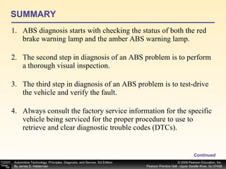 SUMMARY ABS diagnosis starts with checking the status of both the red brake warning lamp and the amber ABS warning lamp. The second step in diagnosis of an ABS problem is to perform a thorough visual inspection. The third step in diagnosis of an ABS problem is to test-drive the vehicle and verify the fault. Always consult the factory service information for the specific vehicle being serviced for the proper procedure to use to retrieve and clear diagnostic trouble codes (DTCs). Continued 