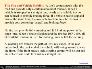 Tire Slip and Vehicle Stability   A tire’s contact patch with the road can provide only a certain amount of traction. When a vehicle is stopped in a straight line, nearly all available traction can be used to provide braking force. If a vehicle has to stop and turn at the same time, the available traction must be  divided  to provide both cornering (lateral) and braking force. No tire can provide full cornering and full braking power at the same time. When a brake is locked and the tire has 100% slip, all of available traction is used for braking; none is left for steering. A skidding tire follows the path of least resistance. If the rear brakes lock, the back end of the vehicle will swing around toward the front. If the front brakes lock, steering control will be lost and the vehicle will slide forward in a straight line. Continued 