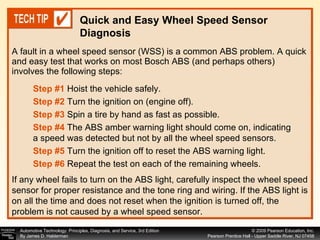 A fault in a wheel speed sensor (WSS) is a common ABS problem. A quick and easy test that works on most Bosch ABS (and perhaps others) involves the following steps: Quick and Easy Wheel Speed Sensor Diagnosis Step #1  Hoist the vehicle safely. Step #2  Turn the ignition on (engine off). Step #3  Spin a tire by hand as fast as possible. Step #4  The ABS amber warning light should come on, indicating a speed was detected but not by all the wheel speed sensors. Step #5   Turn the ignition off to reset the ABS warning light. Step #6   Repeat the test on each of the remaining wheels. If any wheel fails to turn on the ABS light, carefully inspect the wheel speed sensor for proper resistance and the tone ring and wiring. If the ABS light is on all the time and does not reset when the ignition is turned off, the problem is not caused by a wheel speed sensor. 