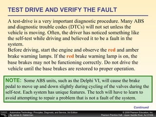 TEST DRIVE AND VERIFY THE FAULT A test-drive is a very important diagnostic procedure. Many ABS and diagnostic trouble codes (DTCs) will not set unless the vehicle is moving. Often, the driver has noticed something like the self-test while driving and believed it to be a fault in the system. Continued NOTE:   Some ABS units, such as the Delphi VI, will cause the brake pedal to move up and down slightly during cycling of the valves during the self-test. Each system has unique features. The tech will have to learn to avoid attempting to repair a problem that is not a fault of the system. Before driving, start the engine and observe the  red  and amber brake warning lamps. If the  red  brake warning lamp is on, the base brakes may not be functioning correctly. Do not drive the vehicle until the base brakes are restored to proper operation. 