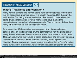 Many vehicle owners and service techs have been disturbed to hear and feel an occasional groaning noise. It is usually heard and felt through the vehicle after first being started and driven. Because it occurs when first being driven in forward or reverse, many techs have blamed the transmission or related drive line components. This is commonly heard on many ABS vehicles as part of a system check.  What’s That Noise and Vibration? As soon as the ABS controller senses speed from the wheel speed sensors after an ignition cycles on, the controller will run the pump either every time or whenever the accumulator pressure is below a certain level. This can occur while the vehicle is being backed out of a driveway or being driven forward because wheel sensors can only detect speed—not direction. Before serious and major repairs are attempted to “cure” a noise, make sure it is not the normal ABS self-test activation sequence of events. 