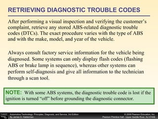 RETRIEVING DIAGNOSTIC TROUBLE CODES After performing a visual inspection and verifying the customer’s complaint, retrieve any stored ABS-related diagnostic trouble codes (DTCs). The exact procedure varies with the type of ABS and with the make, model, and year of the vehicle. NOTE:   With some ABS systems, the diagnostic trouble code is lost if the ignition is turned “off” before grounding the diagnostic connector. Always consult factory service information for the vehicle being diagnosed. Some systems can only display flash codes (flashing ABS or brake lamp in sequence), whereas other systems can perform self-diagnosis and give all information to the technician through a scan tool. 