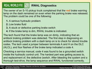 The owner of an S-10 pickup truck complained that the  red  brake warning lamp on the dash remained on even when the parking brake was released. The problem could be one of the following: RWAL Diagnostics 1.  A serious hydraulic problem 2.  Low brake fluid 3.  A stuck or defective parking brake switch 4.  If the brake lamp is dim, RWAL trouble is indicated. The tech found that the brake lamp was on dimly, indicating that an antilock braking problem was detected. The first step in diagnosing an antilock braking problem with a dash lamp on is to check for stored trouble codes. The tech used a jumper between terminals A and H on the DLC (ALCL), and four flashes of the brake lamp indicated a code 4. Checking a service manual, code 4 was found to be a grounded switch inside the hydraulic control unit. The hardest part was getting access to, and replacement of, the defective (switch. After bleeding the system and a thorough test-drive, the lamp sequence and RWAL functioned correctly. 
