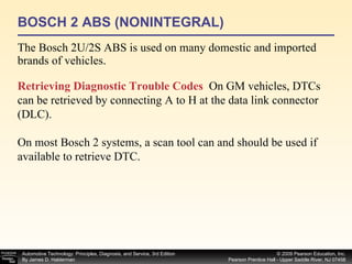 BOSCH 2 ABS (NONINTEGRAL) The Bosch 2U/2S ABS is used on many domestic and imported brands of vehicles. Retrieving Diagnostic Trouble Codes   On GM vehicles, DTCs can be retrieved by connecting A to H at the data link connector (DLC). On most Bosch 2 systems, a scan tool can and should be used if available to retrieve DTC. 