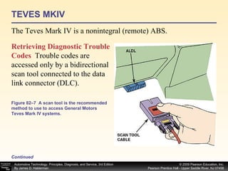 TEVES MKIV The Teves Mark IV is a nonintegral (remote) ABS. Continued Figure 82–7  A scan tool is the recommended method to use to access General Motors Teves Mark IV systems. Retrieving Diagnostic Trouble Codes   Trouble codes are accessed only by a bidirectional scan tool connected to the data link connector (DLC).  
