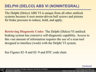 DELPHI (DELCO) ABS VI (NONINTEGRAL) The Delphi (Delco) ABS VI is unique from all other antilock systems because it uses motor-driven ball screws and pistons for brake pressure to reduce, hold, and apply. Continued Retrieving Diagnostic Codes   The Delphi (Delco) VI antilock braking system has extensive self-diagnostic capability. Access to this vast amount of information requires the use of a scan tool designed to interface (work) with the Delphi VI system. See Figures 82–8 and 82–9 and DTC code chart. 