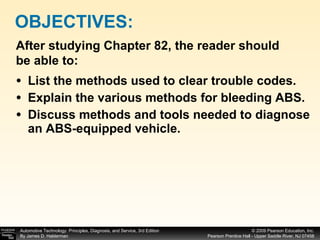 List the methods used to clear trouble codes. Explain the various methods for bleeding ABS. Discuss methods and tools needed to diagnose an ABS-equipped vehicle. OBJECTIVES: After studying Chapter 82, the reader should be able to: 