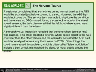 A customer complained that, sometimes during normal braking, the ABS would be activated just before coming to a stop. However, the ABS light would not come on. The service tech was able to duplicate the condition and there were no DTCs stored. Using a scan tool to monitor the wheel speed sensors, the tech discovered that the left front wheel speed was slightly different than the others.  The Nervous Taurus A thorough visual inspection revealed that the tone wheel (sensor ring) was cracked. This crack created a different wheel speed signal to the ABS controller than the other wheels and the controller activated the ABS as it would normally—that was why there were no DTCs. Other things that could have caused this problem, which is often called “false modulation,” include a bent wheel, mismatched tire sizes, or metal debris around the sensor. 