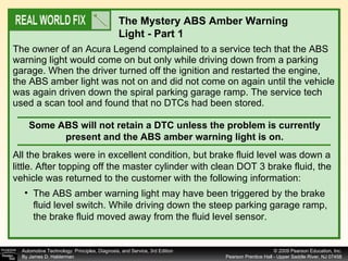 The owner of an Acura Legend complained to a service tech that the ABS warning light would come on but only while driving down from a parking garage. When the driver turned off the ignition and restarted the engine, the ABS amber light was not on and did not come on again until the vehicle was again driven down the spiral parking garage ramp. The service tech used a scan tool and found that no DTCs had been stored. The Mystery ABS Amber Warning Light - Part 1 Some ABS will not retain a DTC unless the problem is currently present and the ABS amber warning light is on. All the brakes were in excellent condition, but brake fluid level was down a little. After topping off the master cylinder with clean DOT 3 brake fluid, the vehicle was returned to the customer with the following information: The ABS amber warning light may have been triggered by the brake fluid level switch. While driving down the steep parking garage ramp, the brake fluid moved away from the fluid level sensor. 