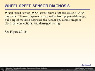 WHEEL SPEED SENSOR DIAGNOSIS Wheel speed sensor (WSS) circuits are often the cause of ABS problems. These components may suffer from physical damage, build-up of metallic debris on the sensor tip, corrosion, poor electrical connections, and damaged wiring. See Figure 82-10. Continued 