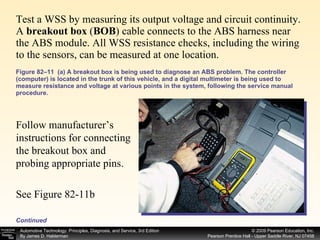 Test a WSS by measuring its output voltage and circuit continuity. A  breakout box  ( BOB ) cable connects to the ABS harness near the ABS module. All WSS resistance checks, including the wiring to the sensors, can be measured at one location.  Figure 82–11  (a) A breakout box is being used to diagnose an ABS problem. The controller (computer) is located in the trunk of this vehicle, and a digital multimeter is being used to measure resistance and voltage at various points in the system, following the service manual procedure.  Continued Follow manufacturer’s instructions for connecting the breakout box and probing appropriate pins. See Figure 82-11b 