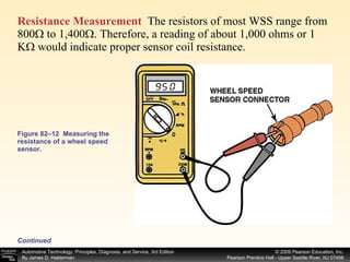 Figure 82–12  Measuring the resistance of a wheel speed sensor. Resistance Measurement   The resistors of most WSS range from 800Ω to 1,400Ω. Therefore, a reading of about 1,000 ohms or 1 KΩ would indicate proper sensor coil resistance.  Continued 