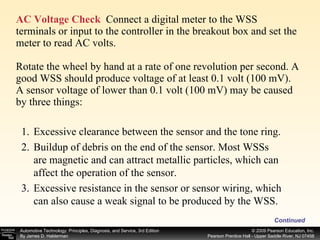 AC Voltage Check   Connect a digital meter to the WSS terminals or input to the controller in the breakout box and set the meter to read AC volts. Rotate the wheel by hand at a rate of one revolution per second. A good WSS should produce voltage of at least 0.1 volt (100 mV). A sensor voltage of lower than 0.1 volt (100 mV) may be caused by three things: Continued Excessive clearance between the sensor and the tone ring. Buildup of debris on the end of the sensor. Most WSSs are magnetic and can attract metallic particles, which can affect the operation of the sensor. Excessive resistance in the sensor or sensor wiring, which can also cause a weak signal to be produced by the WSS. 