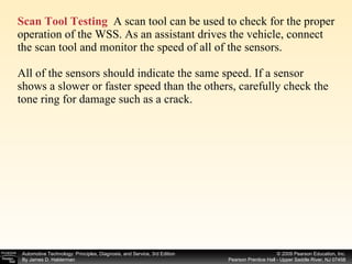 Scan Tool Testing   A scan tool can be used to check for the proper operation of the WSS. As an assistant drives the vehicle, connect the scan tool and monitor the speed of all of the sensors. All of the sensors should indicate the same speed. If a sensor shows a slower or faster speed than the others, carefully check the tone ring for damage such as a crack. 