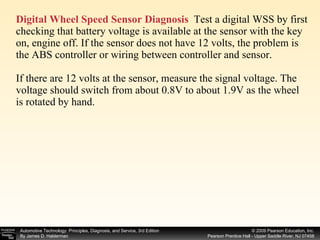 Digital Wheel Speed Sensor Diagnosis   Test a digital WSS by first checking that battery voltage is available at the sensor with the key on, engine off. If the sensor does not have 12 volts, the problem is the ABS controller or wiring between controller and sensor. If there are 12 volts at the sensor, measure the signal voltage. The voltage should switch from about 0.8V to about 1.9V as the wheel is rotated by hand. 