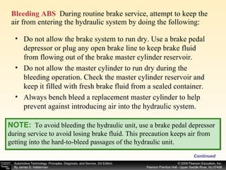 Bleeding ABS   During routine brake service, attempt to keep the air from entering the hydraulic system by doing the following: Continued Do not allow the brake system to run dry. Use a brake pedal depressor or plug any open brake line to keep brake fluid from flowing out of the brake master cylinder reservoir. Do not allow the master cylinder to run dry during the bleeding operation. Check the master cylinder reservoir and keep it filled with fresh brake fluid from a sealed container. Always bench bleed a replacement master cylinder to help prevent against introducing air into the hydraulic system. NOTE:   To avoid bleeding the hydraulic unit, use a brake pedal depressor during service to avoid losing brake fluid. This precaution keeps air from getting into the hard-to-bleed passages of the hydraulic unit. 