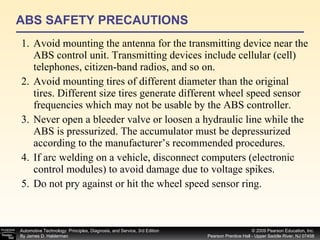 ABS SAFETY PRECAUTIONS Avoid mounting the antenna for the transmitting device near the ABS control unit. Transmitting devices include cellular (cell) telephones, citizen-band radios, and so on. Avoid mounting tires of different diameter than the original tires. Different size tires generate different wheel speed sensor frequencies which may not be usable by the ABS controller. Never open a bleeder valve or loosen a hydraulic line while the ABS is pressurized. The accumulator must be depressurized according to the manufacturer’s recommended procedures. If arc welding on a vehicle, disconnect computers (electronic control modules) to avoid damage due to voltage spikes. Do not pry against or hit the wheel speed sensor ring.  