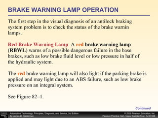 BRAKE WARNING LAMP OPERATION The first step in the visual diagnosis of an antilock braking system problem is to check the status of the brake warnin lamps. Red Brake Warning Lamp   A  red  brake warning lamp  ( RBWL ) warns of a possible dangerous failure in the base brakes, such as low brake fluid level or low pressure in half of the hydraulic system. The  red  brake warning lamp will also light if the parking brake is applied and may light due to an ABS failure, such as low brake pressure on an integral system. See Figure 82–1. Continued 