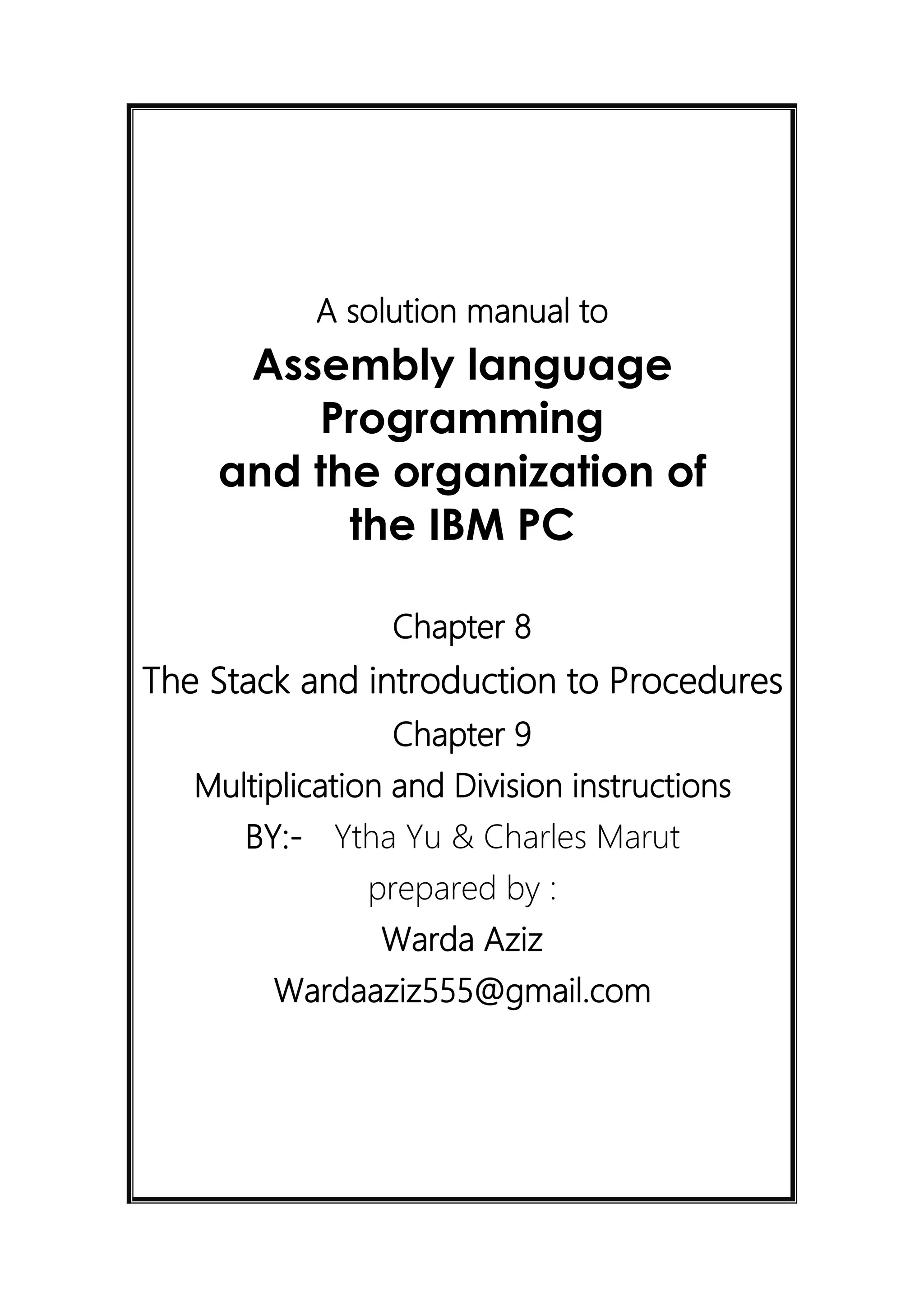 A solution manual to
Assembly language
Programming
and the organization of
the IBM PC
Chapter 8
The Stack and introduction to Procedures
Chapter 9
Multiplication and Division instructions
BY:- Ytha Yu & Charles Marut
prepared by :
Warda Aziz
Wardaaziz555@gmail.com
 