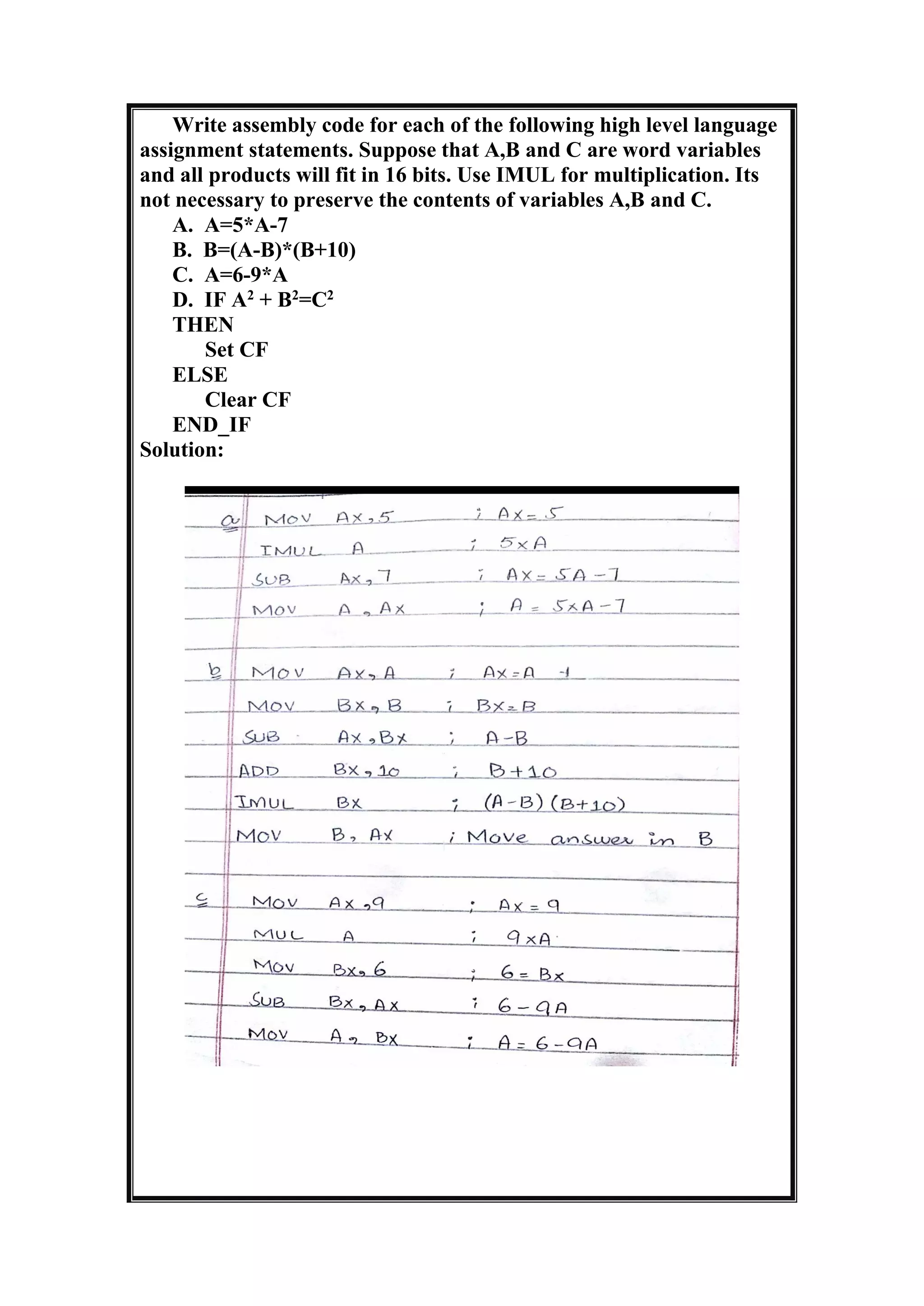 Write assembly code for each of the following high level language
assignment statements. Suppose that A,B and C are word variables
and all products will fit in 16 bits. Use IMUL for multiplication. Its
not necessary to preserve the contents of variables A,B and C.
A. A=5*A-7
B. B=(A-B)*(B+10)
C. A=6-9*A
D. IF A2
+ B2
=C2
THEN
Set CF
ELSE
Clear CF
END_IF
Solution:
 