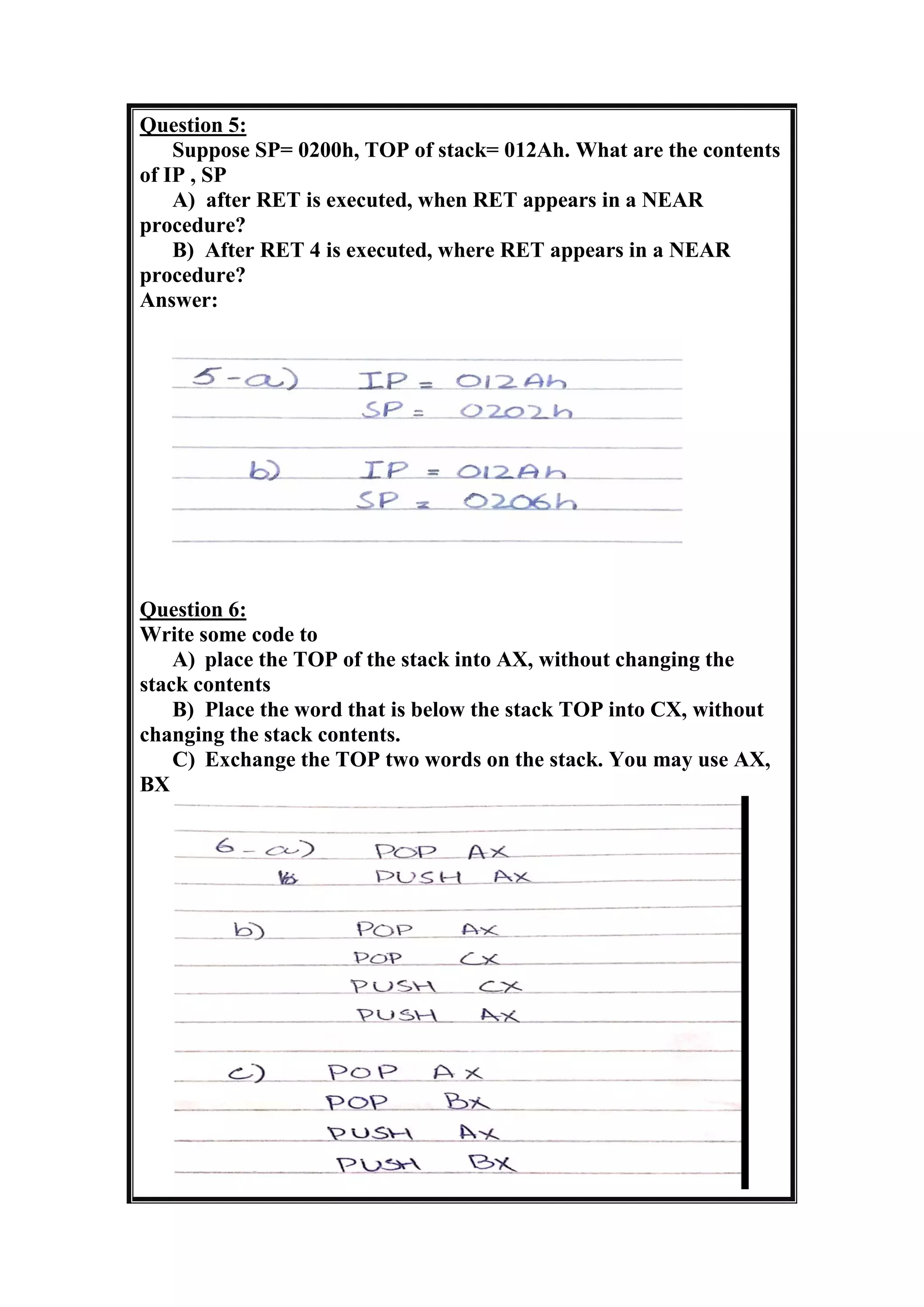 Question 5:
Suppose SP= 0200h, TOP of stack= 012Ah. What are the contents
of IP , SP
A) after RET is executed, when RET appears in a NEAR
procedure?
B) After RET 4 is executed, where RET appears in a NEAR
procedure?
Answer:
Question 6:
Write some code to
A) place the TOP of the stack into AX, without changing the
stack contents
B) Place the word that is below the stack TOP into CX, without
changing the stack contents.
C) Exchange the TOP two words on the stack. You may use AX,
BX
 