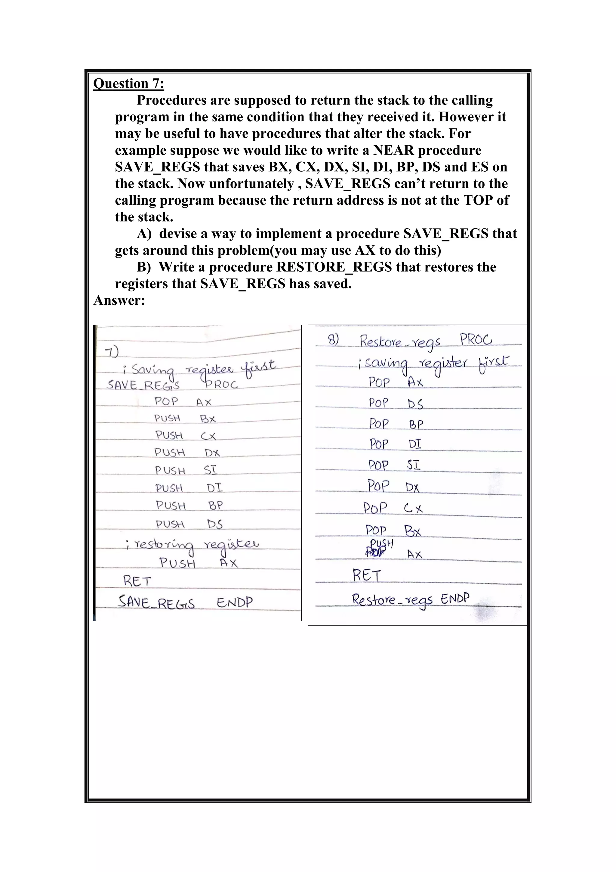 Question 7:
Procedures are supposed to return the stack to the calling
program in the same condition that they received it. However it
may be useful to have procedures that alter the stack. For
example suppose we would like to write a NEAR procedure
SAVE_REGS that saves BX, CX, DX, SI, DI, BP, DS and ES on
the stack. Now unfortunately , SAVE_REGS can’t return to the
calling program because the return address is not at the TOP of
the stack.
A) devise a way to implement a procedure SAVE_REGS that
gets around this problem(you may use AX to do this)
B) Write a procedure RESTORE_REGS that restores the
registers that SAVE_REGS has saved.
Answer:
 