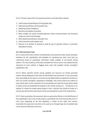   
8.3.6.2. The basic steps of the risk assessment process can be described as follows: 
 
 Initial review and identification of the possible risks;   
 High‐level quantification of the possible risks; 
 Gathering of other intelligence;   
 Decision as to whether to proceed; 
 More  in‐depth  risk  review  including  high‐level  review  of  documentation  and  functional 
     analysis to confirm initial findings; 
 More detailed quantification of possible risks; 
 Initial interactions with taxpayer; and 
 Decision  as  to  whether  to  proceed  to  audit  by  way  of  specialist  reviews  or  committee 
     based/panel reviews. 
 
8.3.7. Risk Assessment Tools 
8.3.7.1. Some of the more common risk identification and assessment tools include calculation 
templates  for  thin  capitalisation  and  templates  for  calculating  key  ratios.  Such  tools  are 
rudimentary  based  on  quantitative  information  readily  available  to  non‐transfer  pricing 
auditors. This may include e.g. information available from the tax returns and audited financial 
statements  to  assist  auditors  in  flagging  those  cases  with  probable  transfer  pricing/thin 
capitalisation risks.     
 
8.3.7.2.  Where  specialist  transfer  pricing  capability  and  resources  are  limited,  generalist 
auditors may be deployed to assist with risk identification and assessment. In such cases these 
basic tools ideally do not require non‐transfer pricing skilled auditors to apply their discretion or 
have  any  transfer  pricing/thin  capitalisation  knowledge.  They  merely  require  the  auditors  to 
input certain data, run the calculations (if not automated) and report the results (where above 
or  below  certain  pre‐established  thresholds)  to  the  transfer  pricing  unit.    The  decision  as  to 
whether  to  involve  the  auditor  going  forward  is  then  a  decision  that  should  be  made  on  a 
case‐by‐case basis by those with special transfer pricing expertise as part of the audit process.   
 
8.3.7.3. Basic quantitative risk assessment tools are particularly effective in the identification of 
thin capitalisation risks as this usually involves a quantitative test of the financial data and is in 
most  cases,  depending  on  the  local  legislation,  a  matter  of  fact  rather  than  opinion.   
Automated risk  assessment tools that can be used to run through large sets of  available data 
can be used very effectively in this area. 

                                              Page 15of 40 
 