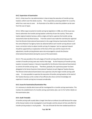 8.4.2. Supervision of Examination   
8.4.2.1. A key issue for a tax administration is how to keep the execution of transfer pricing 
taxation uniform over the whole country.    This is especially a pressing problem for a country 
which has a vast area to cover.    An illustration of an effort to solve this problem can be seen 
from the case of Japan. 
 
8.4.2.2. When Japan enacted its transfer pricing tax legislation in 1986, one of the issues was 
how to administer the transfer pricing taxation uniformly all over the country. There were 
twelve regional taxation bureaus, while a single unit had to supervise the transfer pricing 
assessments done by these bureaus.    From the outset it was made the rule that prior approval 
from the Director (International Examination) in the Large Enterprise Examination Division of 
the central National Tax Agency had to be obtained before each transfer pricing division could 
issue a correction notice to adjust transfer pricing of a taxpayer. Such an approval request 
should be supported by an explanation of the facts of the case and the reasons for the 
adjustment; transfer pricing divisions were also encouraged to consult the Director 
(International Examination) during the course of the examination. 
 
8.4.2.3. This was possible at the early stages of transfer pricing enforcement because the 
number of transfer pricing cases was small at that stage.    As the frequency of transfer pricing 
taxation increased, however, it became impossible for the Director (International Examination) 
to control all transfer pricing cases.    Therefore, gradually, the supervisory power has been 
delegated to the Senior Examiner (International Taxation) at each Regional Taxation Bureau.   
The Director (International Examination) now supervises only the larger transfer pricing audit 
cases.    It is now possible to supervise the execution of transfer pricing taxation at the level of 
the Taxation Bureaus as the number of tax officials who share common knowledge and 
expertise in transfer pricing has increased considerably. 
 
8.4.3. Issues for Examination/Examination Plan 
It is necessary to decide what issues will be investigated for a transfer pricing examination. This 
involves the establishment of a transfer pricing examination plan; see 6.1 for further details on 
the examination plan. 
 
8.4.4. Audit Timetable   
A transfer pricing audit usually takes a longer time than an ordinary tax audit because the scope 
of the factual matters to be investigated is much broader and the amount of time and effort for 
transfer pricing analysis is much greater.    The rule of thumb for the time needed would be an 

                                            Page 18of 40 
 