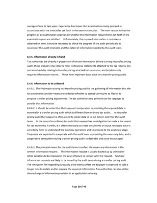 average of one to two years. Experience has shown that examinations rarely proceed in 
accordance with the timetables set forth in the examination plan.    The main reason is that the 
progress of an examination depends on whether the information requirements set forth in the 
examination plan are satisfied.    Unfortunately, the required information is not always 
obtained on time. It may be necessary to check the progress of the audit periodically to 
reconsider the audit timetable and the extent of information needed by the audit team.   
 
8.4.5. Information already in hand   
Tax authorities are already in possession of certain information before starting a transfer pricing 
audit. These include (i) tax returns filed; (ii) financial statements attached to the tax returns; (iii) 
certain schedules relating to transfer pricing attached to tax returns; and (iv) statutorily 
required information returns.    These form important basic data for a transfer pricing audit. 
 
8.4.6. Information to be collected 
8.4.6.1. The first major activity in a transfer pricing audit is the gathering of information that the 
tax authorities consider necessary to decide whether to accept tax returns as filed or to 
propose transfer pricing adjustments. The tax authorities rely primarily on the taxpayer to 
provide that information. 
8.4.6.2. It should be noted that the taxpayer’s cooperation in providing the required data is 
essential in a transfer pricing audit which is different from ordinary tax audits.    In a transfer 
pricing audit the taxpayer is often asked to create data or to put data in order for the audit 
team.    In the case of an ordinary tax audit the taxpayer has no obligation to create a document 
for tax examiners. Further, it is often necessary to create documents or to put necessary data in 
an orderly form to understand the business operations and to proceed to the analytical stage. 
Taxpayers are expected to cooperate with the audit team in providing the necessary data, and a 
cooperative atmosphere during transfer pricing audits is desirable and to be encouraged. 
 
8.4.6.3. The principal means for the audit team to collect the necessary information is the 
written information request.    The information request is usually backed up by criminal or 
other penalties to be imposed in the case of failure to comply with the request.    Multiple 
information requests are likely to be issued by the audit team during a transfer pricing audit.   
The time given for responding is usually a few weeks unless the taxpayer is expected to take a 
longer time to obtain and/or prepare the required information. Tax authorities can also utilize 
the exchange of information provision in an applicable tax treaty. 
 


                                             Page 19of 40 
 