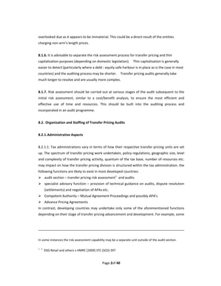 overlooked due as it appears to be immaterial. This could be a direct result of the entities 
charging non‐arm’s length prices. 
 
8.1.6. It is advisable to separate the risk assessment process for transfer pricing and thin 
capitalisation purposes (depending on domestic legislation).    Thin capitalisation is generally 
easier to detect (particularly where a debt : equity safe harbour is in place as is the case in most 
countries) and the auditing process may be shorter.    Transfer pricing audits generally take 
much longer to resolve and are usually more complex. 
 
8.1.7. Risk assessment  should be carried out at various stages of the audit subsequent to the 
initial  risk  assessment,  similar  to  a  cost/benefit  analysis,  to  ensure  the  most  efficient  and 
effective  use  of  time  and  resources.  This  should  be  built  into  the  auditing  process  and 
incorporated in an audit programme. 
 
8.2.  Organization and Staffing of Transfer Pricing Audits 
 
8.2.1. Administrative Aspects 
 
8.2.1.1. Tax administrations vary in terms of how their respective transfer pricing units are set 
up. The spectrum of transfer pricing work undertaken, policy regulations, geographic size, level 
and complexity of transfer pricing activity, quantum of the tax base, number of resources etc. 
may impact on how the transfer pricing division is structured within the tax administration. the 
following functions are likely to exist in most developed countries: 
 audit section – transfer pricing risk assessment1  and audits 
 specialist advisory function – provision of technical guidance on audits, dispute resolution 
       (settlements) and negotiation of APAs etc. 
 Competent Authority – Mutual Agreement Proceedings and possibly APA’s   
 Advance Pricing Agreements     
In  contrast,  developing  countries  may  undertake  only  some  of  the  aforementioned  functions 
depending on their stage of transfer pricing advancement and development. For example, some 
 

                                                                                                                                                                                

In some instances the risk assessment capability may be a separate unit outside of the audit section.   

1 2
        DSG Retail and others v HMRC [2009] STC (SCD) 397 


                                                                            Page 2of 40 
 
