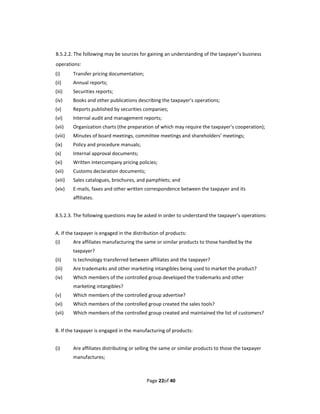 8.5.2.2. The following may be sources for gaining an understanding of the taxpayer’s business 
operations: 
(i)      Transfer pricing documentation; 
(ii)     Annual reports; 
(iii)    Securities reports; 
(iv)     Books and other publications describing the taxpayer’s operations; 
(v)      Reports published by securities companies; 
(vi)     Internal audit and management reports;   
(vii)    Organization charts (the preparation of which may require the taxpayer’s cooperation); 
(viii)   Minutes of board meetings, committee meetings and shareholders’ meetings; 
(ix)     Policy and procedure manuals; 
(x)      Internal approval documents; 
(xi)     Written intercompany pricing policies; 
(xii)    Customs declaration documents; 
(xiii)   Sales catalogues, brochures, and pamphlets; and 
(xiv)    E‐mails, faxes and other written correspondence between the taxpayer and its 
         affiliates. 
 
8.5.2.3. The following questions may be asked in order to understand the taxpayer’s operations: 
 
A. If the taxpayer is engaged in the distribution of products: 
(i)      Are affiliates manufacturing the same or similar products to those handled by the 
         taxpayer? 
(ii)     Is technology transferred between affiliates and the taxpayer? 
(iii)    Are trademarks and other marketing intangibles being used to market the product? 
(iv)     Which members of the controlled group developed the trademarks and other 
         marketing intangibles? 
(v)      Which members of the controlled group advertise? 
(vi)     Which members of the controlled group created the sales tools? 
(vii)    Which members of the controlled group created and maintained the list of customers? 
 
B. If the taxpayer is engaged in the manufacturing of products: 
 
(i)      Are affiliates distributing or selling the same or similar products to those the taxpayer 
         manufactures; 



                                            Page 22of 40 
 