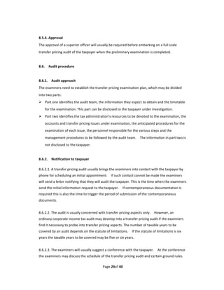 8.5.4. Approval 
The approval of a superior officer will usually be required before embarking on a full scale 
transfer pricing audit of the taxpayer when the preliminary examination is completed. 
 
8.6.    Audit procedure 
 
8.6.1.    Audit approach 
The examiners need to establish the transfer pricing examination plan, which may be divided 
into two parts: 
 Part one identifies the audit team, the information they expect to obtain and the timetable 
    for the examination. This part can be disclosed to the taxpayer under investigation.   
 Part two identifies the tax administration’s resources to be devoted to the examination, the 
    accounts and transfer pricing issues under examination, the anticipated procedures for the 
    examination of each issue, the personnel responsible for the various steps and the 
    management procedures to be followed by the audit team.    The information in part two is 
    not disclosed to the taxpayer. 
 
8.6.2.    Notification to taxpayer 

8.6.2.1. A transfer pricing audit usually brings the examiners into contact with the taxpayer by 
phone for scheduling an initial appointment.    If such contact cannot be made the examiners 
will send a letter notifying that they will audit the taxpayer. This is the time when the examiners 
send the initial information request to the taxpayer.    If contemporaneous documentation is 
required this is also the time to trigger the period of submission of the contemporaneous 
documents. 
 
8.6.2.2. The audit is usually concerned with transfer pricing aspects only.    However, an 
ordinary corporate income tax audit may develop into a transfer pricing audit if the examiners 
find it necessary to probe into transfer pricing aspects. The number of taxable years to be 
covered by an audit depends on the statute of limitations.    If the statute of limitations is six 
years the taxable years to be covered may be five or six years. 
 
8.6.2.3. The examiners will usually suggest a conference with the taxpayer.    At the conference 
the examiners may discuss the schedule of the transfer pricing audit and certain ground rules.   

                                            Page 24of 40 
 
