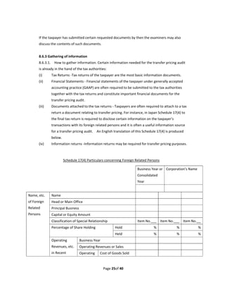 If the taxpayer has submitted certain requested documents by then the examiners may also 
       discuss the contents of such documents. 
        
       8.6.3 Gathering of information 
       8.6.3.1.    How to gather information. Certain information needed for the transfer pricing audit 
       is already in the hand of the tax authorities: 
       (i)         Tax Returns ‐Tax returns of the taxpayer are the most basic information documents. 
       (ii)        Financial Statements ‐ Financial statements of the taxpayer under generally accepted 
                   accounting practice (GAAP) are often required to be submitted to the tax authorities 
                   together with the tax returns and constitute important financial documents for the 
                   transfer pricing audit. 
       (iii)       Documents attached to the tax returns ‐ Taxpayers are often required to attach to a tax 
                   return a document relating to transfer pricing. For instance, in Japan Schedule 17(4) to 
                   the final tax return is required to disclose certain information on the taxpayer’s 
                   transactions with its foreign related persons and it is often a useful information source 
                   for a transfer pricing audit.    An English translation of this Schedule 17(4) is produced 
                   below. 
       (iv)        Information returns ‐Information returns may be required for transfer pricing purposes. 
        
                
                             Schedule 17(4) Particulars concerning Foreign Related Persons 
                
                                                                             Business Year or  Corporation’s Name 
                                                                             Consolidated 
                                                                             Year 
                                                                                                  
Name, etc.         Name                                                                                        
of Foreign         Head or Main Office                                                                         
Related            Principal Business                                                                          
Persons            Capital or Equity Amount                                                                    
                   Classification of Special Relationship                    Item No.       Item No.        Item No.      
                   Percentage of Share Holding                 Hold                      %               %            %
                                                               Held                      %               %            %
                   Operating           Business Year                                                           
                   Revenues, etc.      Operating Revenues or Sales                                             
                   in Recent           Operating    Cost of Goods Sold                                         



                                                        Page 25of 40 
 