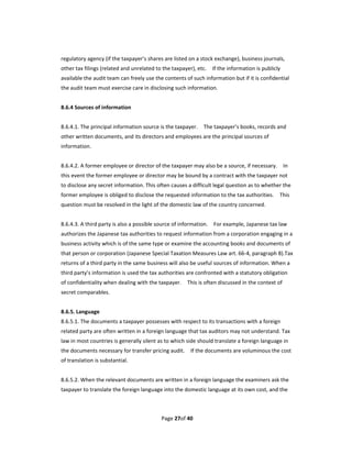 regulatory agency (if the taxpayer’s shares are listed on a stock exchange), business journals, 
other tax filings (related and unrelated to the taxpayer), etc.    If the information is publicly 
available the audit team can freely use the contents of such information but if it is confidential 
the audit team must exercise care in disclosing such information. 
 
8.6.4 Sources of information 
 
8.6.4.1. The principal information source is the taxpayer.    The taxpayer’s books, records and 
other written documents, and its directors and employees are the principal sources of 
information. 
 
8.6.4.2. A former employee or director of the taxpayer may also be a source, if necessary.    In 
this event the former employee or director may be bound by a contract with the taxpayer not 
to disclose any secret information. This often causes a difficult legal question as to whether the 
former employee is obliged to disclose the requested information to the tax authorities.    This 
question must be resolved in the light of the domestic law of the country concerned. 
 
8.6.4.3. A third party is also a possible source of information.    For example, Japanese tax law 
authorizes the Japanese tax authorities to request information from a corporation engaging in a 
business activity which is of the same type or examine the accounting books and documents of 
that person or corporation (Japanese Special Taxation Measures Law art. 66‐4, paragraph 8).Tax 
returns of a third party in the same business will also be useful sources of information. When a 
third party’s information is used the tax authorities are confronted with a statutory obligation 
of confidentiality when dealing with the taxpayer.    This is often discussed in the context of 
secret comparables. 
 
8.6.5. Language 
8.6.5.1. The documents a taxpayer possesses with respect to its transactions with a foreign 
related party are often written in a foreign language that tax auditors may not understand. Tax 
law in most countries is generally silent as to which side should translate a foreign language in 
the documents necessary for transfer pricing audit.    If the documents are voluminous the cost 
of translation is substantial.   
 
8.6.5.2. When the relevant documents are written in a foreign language the examiners ask the 
taxpayer to translate the foreign language into the domestic language at its own cost, and the 



                                            Page 27of 40 
 