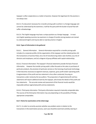 taxpayer is often cooperative as a matter of practice. However the legal basis for the practice is 
not always clear.   
 
8.6.5.3. If a document necessary for a transfer pricing audit is written in a foreign language and 
cannot be understood by the examiners, it will be the party with the burden of proof that will 
suffer a disadvantage. 
 
8.6.5.4. The English language may have a unique position as a foreign language.    In most 
non‐English speaking countries tax examiners in charge of transfer pricing taxation are trained 
to understand English and may be able to read documents in English. 
 
8.6.6. Types of information to be gathered 
 
8.6.6.1.    General Information:    General information required for a transfer pricing audit 
includes (i) a corporate profile; (ii) the organization of the taxpayer and the related parties; (iii) 
the transactions or business flows; (iv) a list of manufacturing and/or sales facilities; (v) a list of 
directors and employees; and (vi) a diagram of group affiliates with capital relationships. 
 
8.6.6.2. Financial information: The taxpayer’s financial statements provide the basic financial 
information.    However the transfer pricing audit is often focused on the sales or purchases of 
particular products, the provision of particular services or the licensing of particular technology.   
It then becomes necessary to segment revenues, expenses, gross profit and/or operating profit. 
A segmentation of the profit and loss statement is thus often conducted, focusing on 
transactions under review by the tax auditors. The preparation of segmented profit and loss 
statements will require additional work by the taxpayer, who knows the details of the profit and 
loss statements.    The accurate review and assessment of the financial results would be 
impossible without segmented profit and loss statements. 
 
8.6.6.3. Third party information: Third party information required is basically comparable data. 
The sources of the third party information may vary depending on the possibility of finding 
appropriate comparables. 
 
8.6.7. Points for examination at the initial stage   
   
8.6.7.1. In order to correctly ascertain whether any problem exists in relation to the 
transactions in the examination process, each case should be examined carefully, bearing in 


                                             Page 28of 40 
 
