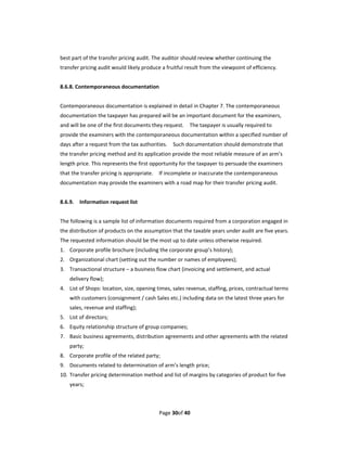 best part of the transfer pricing audit. The auditor should review whether continuing the 
transfer pricing audit would likely produce a fruitful result from the viewpoint of efficiency. 
 
8.6.8. Contemporaneous documentation 
 
Contemporaneous documentation is explained in detail in Chapter 7. The contemporaneous 
documentation the taxpayer has prepared will be an important document for the examiners, 
and will be one of the first documents they request.    The taxpayer is usually required to 
provide the examiners with the contemporaneous documentation within a specified number of 
days after a request from the tax authorities.    Such documentation should demonstrate that 
the transfer pricing method and its application provide the most reliable measure of an arm’s 
length price. This represents the first opportunity for the taxpayer to persuade the examiners 
that the transfer pricing is appropriate.    If incomplete or inaccurate the contemporaneous 
documentation may provide the examiners with a road map for their transfer pricing audit. 
 
8.6.9.    Information request list 
 
The following is a sample list of information documents required from a corporation engaged in 
the distribution of products on the assumption that the taxable years under audit are five years.   
The requested information should be the most up to date unless otherwise required. 
1. Corporate profile brochure (including the corporate group’s history); 
2. Organizational chart (setting out the number or names of employees); 
3. Transactional structure – a business flow chart (invoicing and settlement, and actual 
    delivery flow); 
4. List of Shops: location, size, opening times, sales revenue, staffing, prices, contractual terms 
    with customers (consignment / cash Sales etc.) including data on the latest three years for 
    sales, revenue and staffing); 
5. List of directors; 
6. Equity relationship structure of group companies; 
7. Basic business agreements, distribution agreements and other agreements with the related 
    party; 
8. Corporate profile of the related party; 
9. Documents related to determination of arm’s length price; 
10. Transfer pricing determination method and list of margins by categories of product for five 
    years; 



                                           Page 30of 40 
 