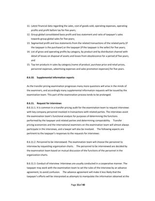 11. Latest financial data regarding the sales, cost of goods sold, operating expenses, operating 
    profits and profit before tax for five years; 
12. Group global consolidated basis profit and loss statement and ratio of taxpayer’s sales 
    towards group global sales for five years; 
13. Segmented profit and loss statements from the related transactions of the related party (if 
    the taxpayer is the purchaser) or the taxpayer (if the taxpayer is the seller) for five years; 
14. List of gross and operating profits by category, by product and by distribution channel with 
    detail of losses on disposal of assets and losses from obsolescence for a period of five years; 
    and 
15. Top ten products in sales by category (name of product, purchase price and retail prices, 
    personnel expenses, advertising expenses and sales promotion expenses) for five years.   
 
8.6.10.  Supplemental information reports 
 
As the transfer pricing examination progresses many more questions will arise in the minds of 
the examiners, and accordingly many supplemental information requests will be issued by the 
examination team. This part of the examination process tends to be prolonged. 
 
8.6.11.  Request for interviews   
8.6.11.1. It is common in a transfer pricing audit for the examination team to request interviews 
with key company personnel involved in transactions with related parties. The interviews assist 
the examination team’s functional analysis for purposes of determining the functions 
performed by the taxpayer and related parties and determining comparability.    Transfer 
pricing economists and the international examiners on the examination team will almost always 
participate in the interviews, and a lawyer will also be involved.    The following aspects are 
pertinent to the taxpayer’s responses to the requests for interviews: 
 
8.6.11.2. Personnel to be interviewed: The examination team will choose the personnel to 
interview by requesting organization charts.    The personnel to be interviewed are decided by 
the examination team based on mutual discussion of the functions of the personnel in the 
organization charts. 
 
8.6.11.3. Conduct of interview: Interviews are usually conducted in a cooperative manner. The 
taxpayer may work with the examination team to set the rules of the interview by an advance 
agreement, to avoid confusion.    The advance agreement will make it less likely that the 
taxpayer’s efforts will be interpreted as attempts to manipulate the information obtained at the 


                                            Page 31of 40 
 