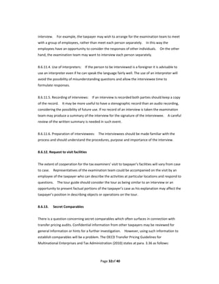 interview.    For example, the taxpayer may wish to arrange for the examination team to meet 
with a group of employees, rather than meet each person separately.    In this way the 
employees have an opportunity to consider the responses of other individuals.    On the other 
hand, the examination team may want to interview each person separately.   
 
8.6.11.4. Use of interpreters:    If the person to be interviewed is a foreigner it is advisable to 
use an interpreter even if he can speak the language fairly well. The use of an interpreter will 
avoid the possibility of misunderstanding questions and allow the interviewee time to 
formulate responses. 
 
8.6.11.5. Recording of interviews:    If an interview is recorded both parties should keep a copy 
of the record.    It may be more useful to have a stenographic record than an audio recording, 
considering the possibility of future use. If no record of an interview is taken the examination 
team may produce a summary of the interview for the signature of the interviewee.    A careful 
review of the written summary is needed in such event. 
 
8.6.11.6. Preparation of interviewees:    The interviewees should be made familiar with the 
process and should understand the procedures, purpose and importance of the interview.     
 
8.6.12. Request to visit facilities 
 
The extent of cooperation for the tax examiners’ visit to taxpayer’s facilities will vary from case 
to case.    Representatives of the examination team could be accompanied on the visit by an 
employee of the taxpayer who can describe the activities at particular locations and respond to 
questions.    The tour guide should consider the tour as being similar to an interview or an 
opportunity to present factual portions of the taxpayer’s case as his explanation may affect the 
taxpayer’s position in describing objects or operations on the tour. 
 
8.6.13.    Secret Comparables 
 
There is a question concerning secret comparables which often surfaces in connection with 
transfer pricing audits. Confidential information from other taxpayers may be reviewed for 
general information or hints for a further investigation.    However, using such information to 
establish comparables will be a problem. The OECD Transfer Pricing Guidelines for 
Multinational Enterprises and Tax Administration (2010) states at para. 3.36 as follows: 



                                            Page 32of 40 
 