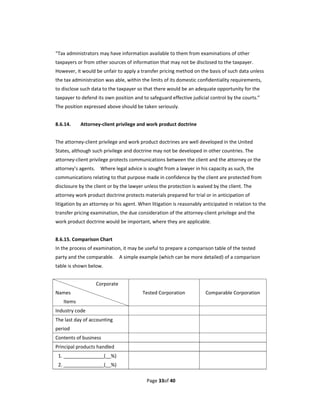 “Tax administrators may have information available to them from examinations of other 
taxpayers or from other sources of information that may not be disclosed to the taxpayer.   
However, it would be unfair to apply a transfer pricing method on the basis of such data unless 
the tax administration was able, within the limits of its domestic confidentiality requirements, 
to disclose such data to the taxpayer so that there would be an adequate opportunity for the 
taxpayer to defend its own position and to safeguard effective judicial control by the courts.” 
The position expressed above should be taken seriously. 
 
8.6.14.        Attorney‐client privilege and work product doctrine 
 
The attorney‐client privilege and work product doctrines are well developed in the United 
States, although such privilege and doctrine may not be developed in other countries. The 
attorney‐client privilege protects communications between the client and the attorney or the 
attorney’s agents.    Where legal advice is sought from a lawyer in his capacity as such, the 
communications relating to that purpose made in confidence by the client are protected from 
disclosure by the client or by the lawyer unless the protection is waived by the client. The 
attorney work product doctrine protects materials prepared for trial or in anticipation of 
litigation by an attorney or his agent. When litigation is reasonably anticipated in relation to the 
transfer pricing examination, the due consideration of the attorney‐client privilege and the 
work product doctrine would be important, where they are applicable. 
 
8.6.15. Comparison Chart 
In the process of examination, it may be useful to prepare a comparison table of the tested 
party and the comparable.    A simple example (which can be more detailed) of a comparison 
table is shown below. 
 
                              Corporate 
Names                                          Tested Corporation         Comparable Corporation 
      Items 
Industry code                                                          
The last day of accounting                                             
period 
Contents of business                                                   
Principal products handled                                             
    1. _______________(__%)                                            
    2. _______________(__%) 

                                                Page 33of 40 
 