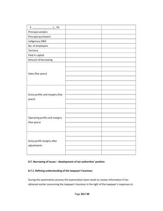 3. _______________(__%) 
Principal vendors                                                    
Principal purchasers                                                 
Indigenous R&D                                                       
No. of employees                                                     
Territory                                                            
Paid‐in capital                                                      
Amount of borrowing                                                  
                                                                     
                                                                     
Sales (five years)                                                   
                                                                     
                                                                     
                                                                     
                                                                     
Gross profits and margins (five 
                                                                     
years) 
                                                                     
                                                                     
                                                                     
                                                                     
Operating profits and margins 
                                                                     
(five years) 
                                                                     
                                                                     
                                                                     
                                                                     
Gross profit margins after 
                                                                     
adjustments 
                                                                     
                                                                     
 
8.7. Narrowing of issues – development of tax authorities’ position 
 
8.7.1. Refining understanding of the taxpayer’s business 
 
During the examination process the examination team needs to review information it has 
obtained earlier concerning the taxpayer’s business in the light of the taxpayer’s responses to 


                                          Page 34of 40 
 