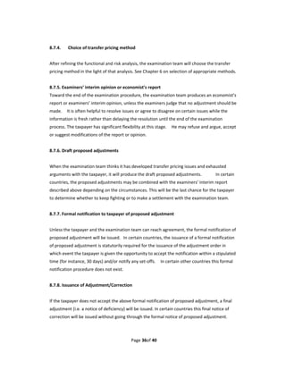 8.7.4.    Choice of transfer pricing method 
 
After refining the functional and risk analysis, the examination team will choose the transfer 
pricing method in the light of that analysis. See Chapter 6 on selection of appropriate methods. 
 
8.7.5. Examiners’ interim opinion or economist’s report 
Toward the end of the examination procedure, the examination team produces an economist’s 
report or examiners’ interim opinion, unless the examiners judge that no adjustment should be 
made.    It is often helpful to resolve issues or agree to disagree on certain issues while the 
information is fresh rather than delaying the resolution until the end of the examination 
process. The taxpayer has significant flexibility at this stage.    He may refuse and argue, accept 
or suggest modifications of the report or opinion.   
 
8.7.6. Draft proposed adjustments 
 
When the examination team thinks it has developed transfer pricing issues and exhausted 
arguments with the taxpayer, it will produce the draft proposed adjustments.               In certain 
countries, the proposed adjustments may be combined with the examiners’ interim report 
described above depending on the circumstances. This will be the last chance for the taxpayer 
to determine whether to keep fighting or to make a settlement with the examination team. 
 
8.7.7. Formal notification to taxpayer of proposed adjustment 
 
Unless the taxpayer and the examination team can reach agreement, the formal notification of 
proposed adjustment will be issued.  In certain countries, the issuance of a formal notification 
of proposed adjustment is statutorily required for the issuance of the adjustment order in 
which event the taxpayer is given the opportunity to accept the notification within a stipulated 
time (for instance, 30 days) and/or notify any set‐offs.    In certain other countries this formal 
notification procedure does not exist. 
 
8.7.8. Issuance of Adjustment/Correction 
 
If the taxpayer does not accept the above formal notification of proposed adjustment, a final 
adjustment (i.e. a notice of deficiency) will be issued. In certain countries this final notice of 
correction will be issued without going through the formal notice of proposed adjustment. 
 


                                            Page 36of 40 
 