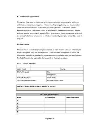 8.7.9. Settlement opportunities 
 
Throughout the process of the transfer pricing examination, the opportunity for settlement 
with the examination team may arise.    Proper transfer pricing planning and documentation 
and active involvement in the examination process may facilitate a settlement with the 
examination team. If a settlement cannot be achieved with the examination team, it may be 
achieved with the administrative appeals officer. Depending on the circumstances a settlement, 
the terms of which may vary, may be an effective resolution by saving the time and the costs of 
disputes. 
 
8.8.  Case closure 
 
The case closure needs to be properly documented, as every decision taken can potentially be 
subject to litigation. The table below provides a clear documentation process to ensure the 
information needed is recorded and to guarantee that the required process has been followed. 
The Audit Report is also captured in the table with all the required details. 
 
AUDIT CLOSURE TEMPLATE 
                       
AUDIT TEAM:                                                         DATE:   
TAXPAYER NAME:                                  TIN:   
                                                TAX PERIOD:     
PHYSICAL ADDRESS:                               AUDIT TYPE:   
DATE OF COMMENCEMENT:                           DATE OF COMPLETION:     
 
TAXPAYER’S NATURE OF BUSINESS & MAIN ACTIVITIES:   
 
 
                                   MEMBERS OF AUDIT TEAM 
NAME                                      DESIGNATION                      EMPLOYEE ID.NO. 
1                                                                             
2                                                                           
3                                                                           
4                                                                           
5                                                                           
 

                                              Page 37of 40 
 