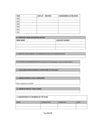 YEAR                         LOSS C/F    RELIEVED           UNABSORBED C/A RELIEVED 
2006                                                         
2007                                                         
2008                                                         
2009                                                         
2010                                                         
2011                                                         
 
8. TAXPAYER’S BANK ACCOUNT(S) DETAILS 
BANK NAME                                               ACCOUNT NUMBER 
                                                         
                                                         
                                                         
                                                         
9. TAXPAYER CONCURRENCE, RECOMMENDATIONS,OR COMMENDATIONS 
 
 
10. INTERNAL RECOMMENDATIONS (exclude from the taxpayers copy of audit report) 
 
 
11. CHALLENGES ENCOUNTERED & LIMITATIONS TO THE AUDIT 
 
 
12. OBSERVATIONS BY LEVEL SUPERVISOR 
 
Name, Signature and date 
 
13. OBSERVATIONS BY TEAM LEADER 
 
 
14.ENDORSEMENT BY MEMBERS OF THE TEAM 
 
NAME                              DESIGNATION               SIGNATURE             DATE 
                                                                                   
                                                                                   


                                      Page 39of 40 
 