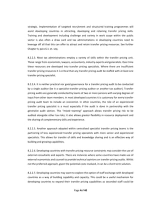 strategic.  Implementation  of  targeted  recruitment  and  structured  training  programmes  will 
assist  developing  countries  in  attracting,  developing  and  retaining  transfer  pricing  skills. 
Training  and  development  including  challenge  and  variety  in  work  scope  within  the  public 
sector  is  also  often  a  draw  card  and  tax  administrations  in  developing  countries  need  to 
leverage off all that this can offer to attract and retain transfer  pricing resources. See  further 
Chapter 4, para 6.1. et. seq.   
 
8.2.2.3.  Most  tax  administrations  employ  a  variety  of  skills  within  the  transfer  pricing  unit. 
These range from economists, lawyers, accountants, industry experts and generalists. Over time 
these  resources  are  developed  into  transfer  pricing  specialists.  Where  there  are  insufficient 
transfer pricing resources it is critical that any transfer pricing audit be staffed with at least one 
transfer pricing specialist. 
 
8.2.2.4. It is neither practical nor good governance for a transfer pricing audit to be conducted 
by  a  single  auditor (be  it  a  specialist  transfer  pricing  auditor or  another tax  auditor). Transfer 
pricing audits are generally conducted by teams of two or more persons with varying degrees of 
input from other team members. In most developed countries it is customary for every transfer 
pricing  audit  team  to  include  an  economist.  In  other  countries,  the  role  of  an  experienced 
transfer  pricing  specialist  is  a  must  especially  if  the  audit  is  done  in  partnership  with  the 
generalist  audit  section.  This  “mixed  teaming”  approach  allows  transfer  pricing  risk  to  be 
audited  alongside other tax risks;  it  also  allows  greater  flexibility  in resource deployment  and 
the sharing of complementary skills and experience.   
 
8.2.2.5.  Another  approach  adopted  within  centralized  specialist  transfer  pricing  teams  is  the 
partnering  of  less  experienced  transfer  pricing  specialists  with  more  senior  and  experienced 
specialists.  This  allows  for  transfer  of  skills  and  knowledge  sharing  and  is  an  effective  way  of 
building and growing capabilities.   
 
8.2.2.6. Developing countries with transfer pricing resource constraints may consider the use of 
external consultants and experts. There are instances where some countries have made use of 
external economists and counsel to provide technical opinions on transfer pricing audits. Whilst 
not the preferred approach, given the potential costs involved, it can be a short term solution.     
 
8.2.2.7. Developing countries may want to explore the option of staff exchange with developed 
countries  as  a  way  of  building  capability  and  capacity.  This  could  be  a  useful  mechanism  for 
developing  countries  to  expand  their  transfer  pricing  capabilities  as  seconded  staff  could  be 


                                                Page 4of 40 
 